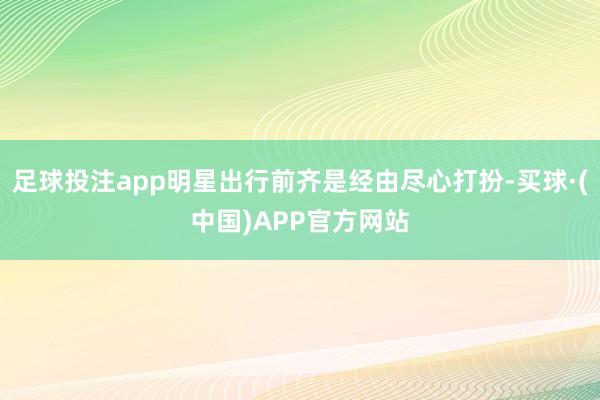 足球投注app明星出行前齐是经由尽心打扮-买球·(中国)APP官方网站