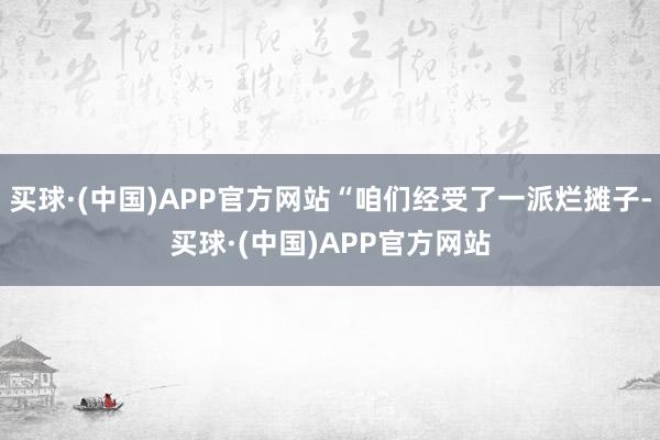 买球·(中国)APP官方网站“咱们经受了一派烂摊子-买球·(中国)APP官方网站