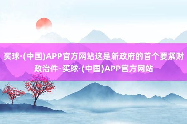 买球·(中国)APP官方网站这是新政府的首个要紧财政治件-买球·(中国)APP官方网站