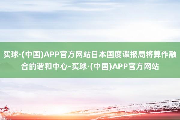 买球·(中国)APP官方网站日本国度谍报局将算作融合的谐和中心-买球·(中国)APP官方网站