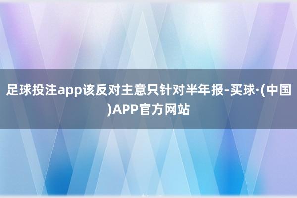 足球投注app该反对主意只针对半年报-买球·(中国)APP官方网站