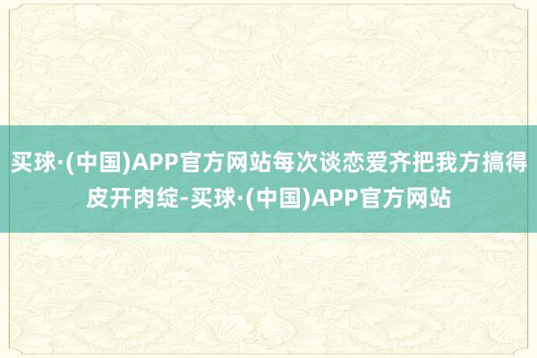 买球·(中国)APP官方网站每次谈恋爱齐把我方搞得皮开肉绽-买球·(中国)APP官方网站