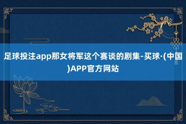 足球投注app那女将军这个赛谈的剧集-买球·(中国)APP官方网站