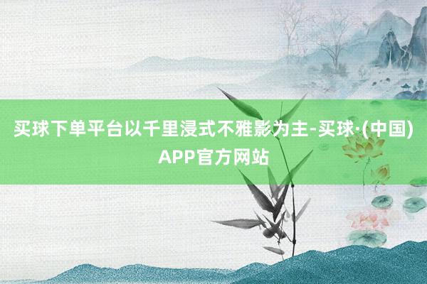 买球下单平台以千里浸式不雅影为主-买球·(中国)APP官方网站