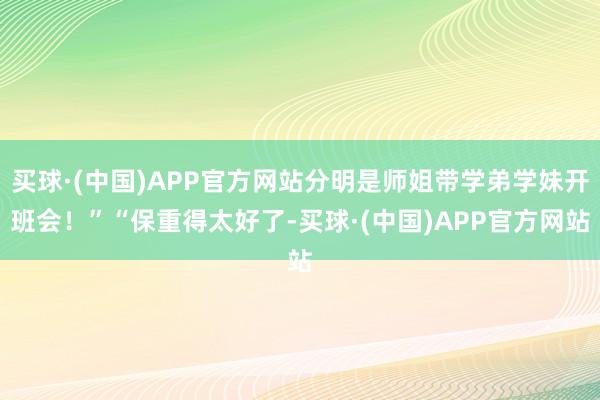 买球·(中国)APP官方网站分明是师姐带学弟学妹开班会!”“保重得太好了-买球·(中国)APP官方网站