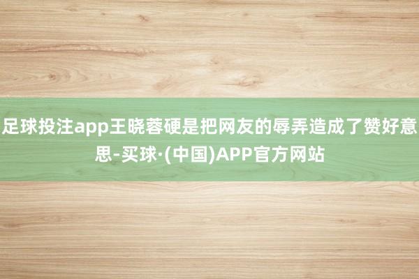 足球投注app王晓蓉硬是把网友的辱弄造成了赞好意思-买球·(中国)APP官方网站
