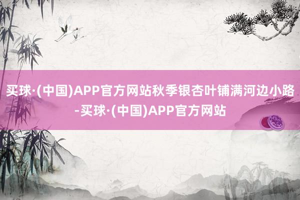买球·(中国)APP官方网站秋季银杏叶铺满河边小路-买球·(中国)APP官方网站