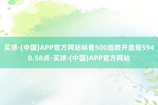 买球·(中国)APP官方网站标普500指数开盘报5940.58点-买球·(中国)APP官方网站