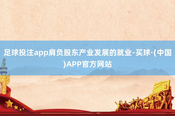 足球投注app肩负股东产业发展的就业-买球·(中国)APP官方网站