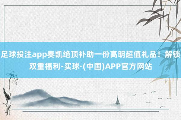 足球投注app奏凯绝顶补助一份高明超值礼品！解锁双重福利-买球·(中国)APP官方网站