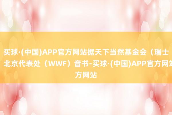 买球·(中国)APP官方网站据天下当然基金会(瑞士)北京代表处(WWF)音书-买球·(中国)APP官方网站