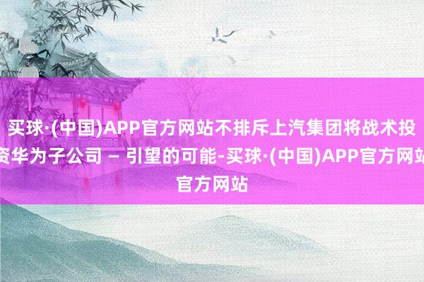 买球·(中国)APP官方网站不排斥上汽集团将战术投资华为子公司 — 引望的可能-买球·(中国)APP官方网站