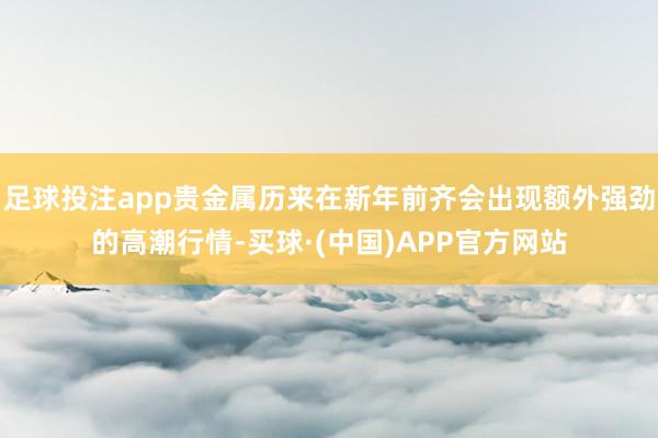 足球投注app贵金属历来在新年前齐会出现额外强劲的高潮行情-买球·(中国)APP官方网站