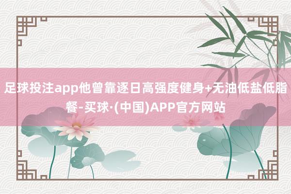 足球投注app他曾靠逐日高强度健身+无油低盐低脂餐-买球·(中国)APP官方网站