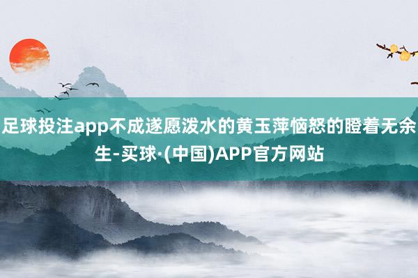 足球投注app不成遂愿泼水的黄玉萍恼怒的瞪着无余生-买球·(中国)APP官方网站
