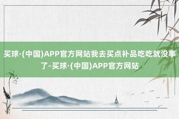 买球·(中国)APP官方网站我去买点补品吃吃就没事了-买球·(中国)APP官方网站