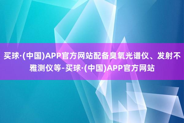 买球·(中国)APP官方网站配备臭氧光谱仪、发射不雅测仪等-买球·(中国)APP官方网站