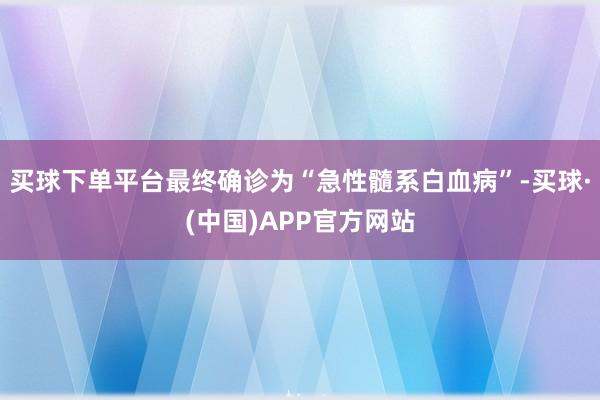 买球下单平台最终确诊为“急性髓系白血病”-买球·(中国)APP官方网站