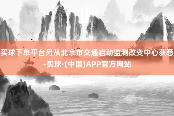 买球下单平台　　另从北京市交通启动监测改变中心获悉-买球·(中国)APP官方网站