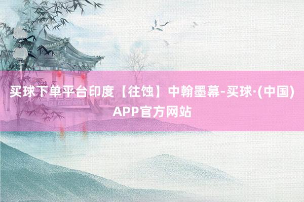 买球下单平台印度【往蚀】中翰墨幕-买球·(中国)APP官方网站