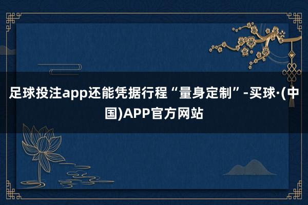 足球投注app还能凭据行程“量身定制”-买球·(中国)APP官方网站