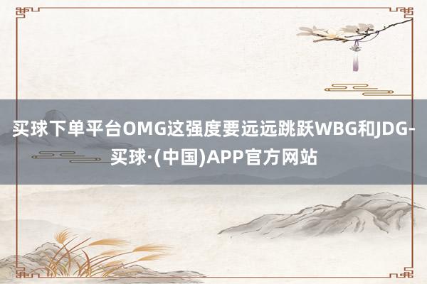买球下单平台OMG这强度要远远跳跃WBG和JDG-买球·(中国)APP官方网站