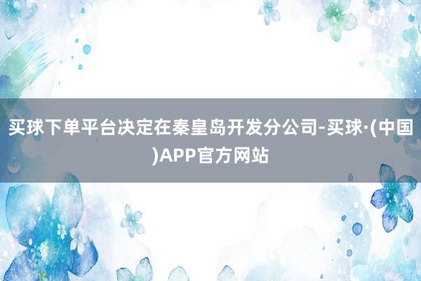 买球下单平台决定在秦皇岛开发分公司-买球·(中国)APP官方网站