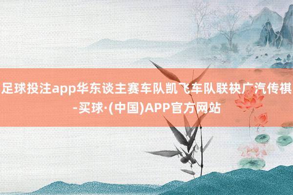 足球投注app华东谈主赛车队凯飞车队联袂广汽传祺-买球·(中国)APP官方网站