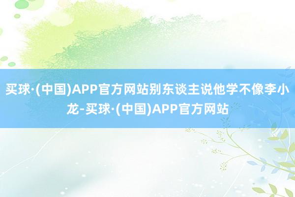 买球·(中国)APP官方网站别东谈主说他学不像李小龙-买球·(中国)APP官方网站