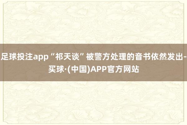 足球投注app“祁天谈”被警方处理的音书依然发出-买球·(中国)APP官方网站