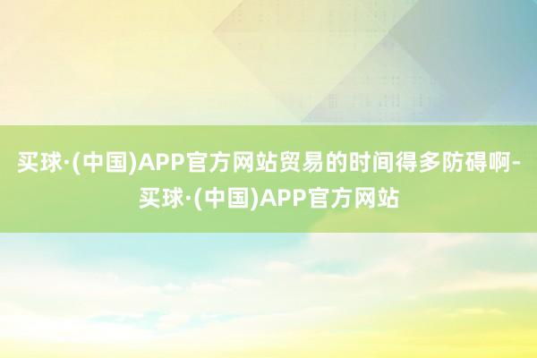 买球·(中国)APP官方网站贸易的时间得多防碍啊-买球·(中国)APP官方网站