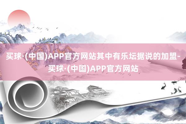 买球·(中国)APP官方网站其中有乐坛据说的加盟-买球·(中国)APP官方网站