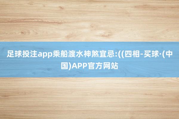 足球投注app乘船渡水神煞宜忌:((四相-买球·(中国)APP官方网站