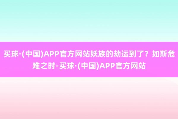 买球·(中国)APP官方网站妖族的劫运到了?如斯危难之时-买球·(中国)APP官方网站