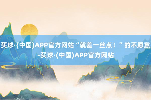买球·(中国)APP官方网站“就差一丝点！”的不愿意-买球·(中国)APP官方网站