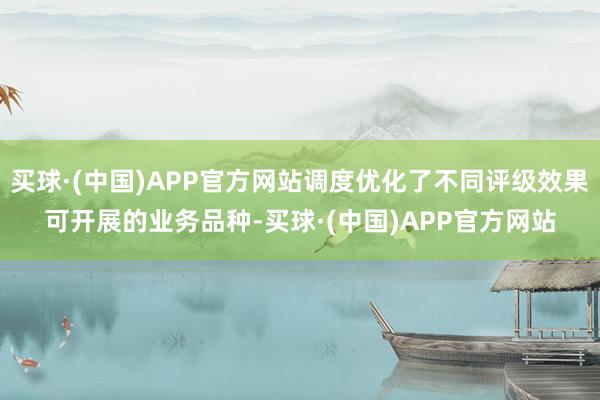 买球·(中国)APP官方网站调度优化了不同评级效果可开展的业务品种-买球·(中国)APP官方网站