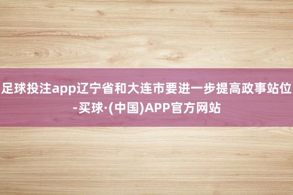 足球投注app辽宁省和大连市要进一步提高政事站位-买球·(中国)APP官方网站