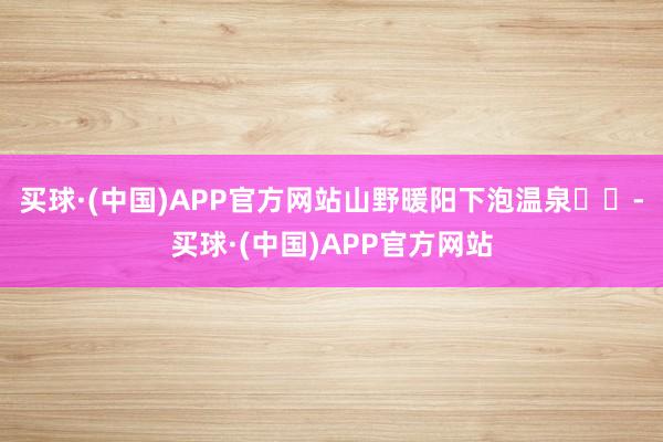 买球·(中国)APP官方网站山野暖阳下泡温泉♨️-买球·(中国)APP官方网站