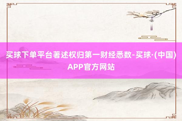 买球下单平台著述权归第一财经悉数-买球·(中国)APP官方网站