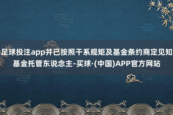 足球投注app并已按照干系规矩及基金条约商定见知基金托管东说念主-买球·(中国)APP官方网站