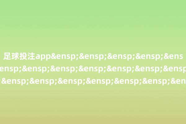 足球投注app&ensp;&ensp;&ensp;&ensp;&ensp;&ensp;&ensp;&ensp;&ensp;&ensp;&ensp;&ensp;&ensp;&ensp;&ensp;&ensp;&ensp;&ensp;&ensp;&ensp;&ensp;&ensp;&ensp;&ensp;&ensp;&ensp;&ensp;&ensp;&ensp;国泰基金处置有限公司&ensp;&ensp;&ensp;&ensp;&ensp;&ensp;&ensp;&ensp;&ensp;&ensp;&ensp;&ensp;&ensp;&ensp;&ensp;&ensp;&ensp;&ensp;&ensp;&ensp;&ensp;&ensp;&ensp;&ensp;&ensp;&ensp;&ensp;二〇二四年十二月二十四日            -买球·(中国)APP官方网站