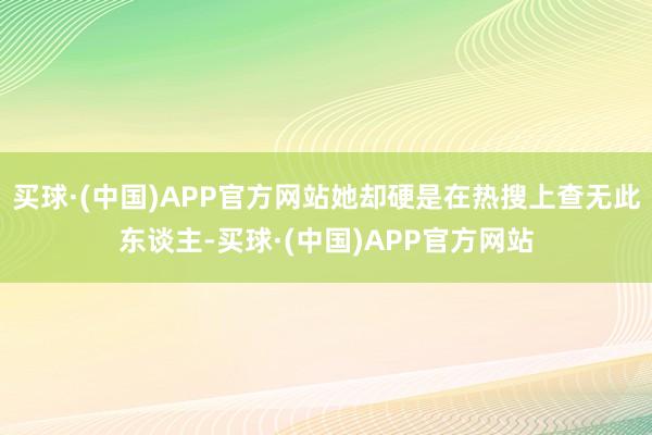 买球·(中国)APP官方网站她却硬是在热搜上查无此东谈主-买球·(中国)APP官方网站
