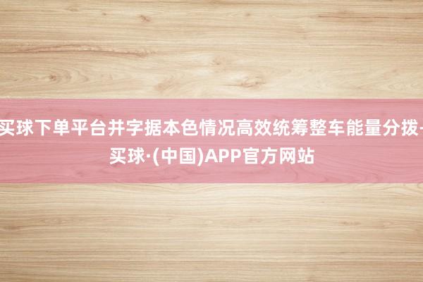 买球下单平台并字据本色情况高效统筹整车能量分拨-买球·(中国)APP官方网站