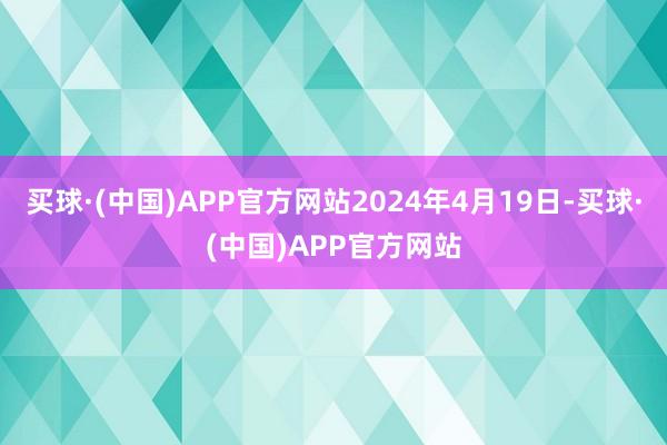 买球·(中国)APP官方网站2024年4月19日-买球·(中国)APP官方网站