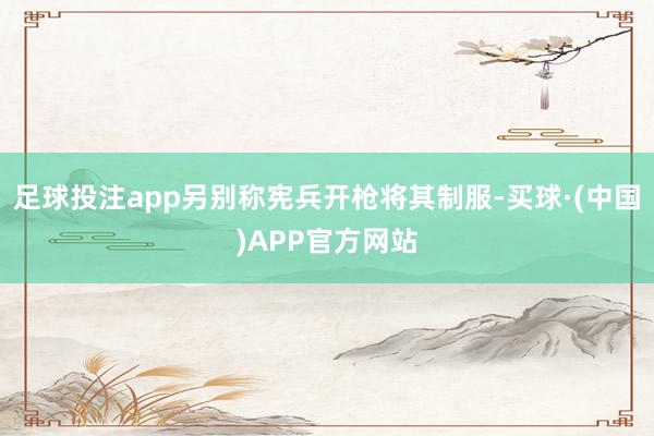 足球投注app另别称宪兵开枪将其制服-买球·(中国)APP官方网站