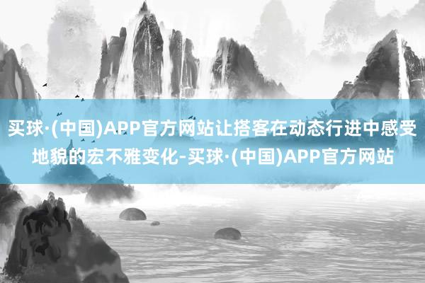 买球·(中国)APP官方网站让搭客在动态行进中感受地貌的宏不雅变化-买球·(中国)APP官方网站
