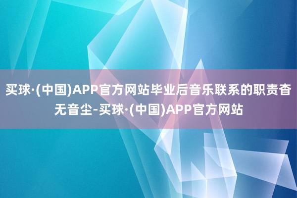 买球·(中国)APP官方网站毕业后音乐联系的职责杳无音尘-买球·(中国)APP官方网站