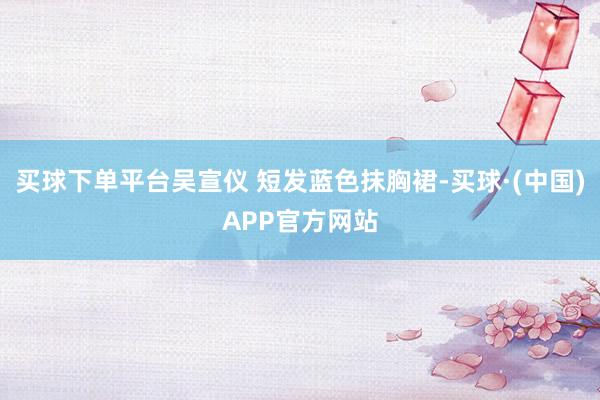买球下单平台吴宣仪 短发蓝色抹胸裙-买球·(中国)APP官方网站