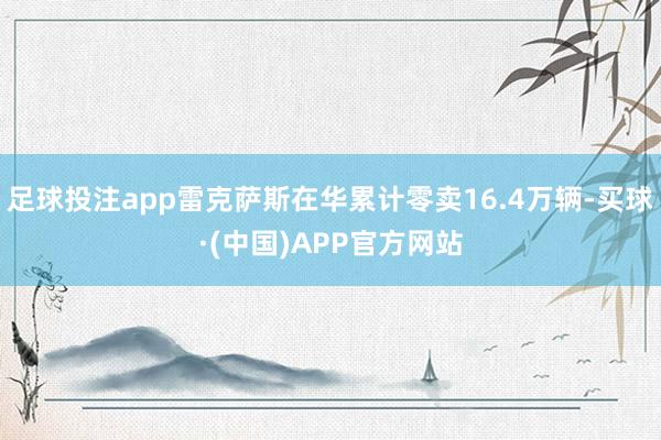 足球投注app雷克萨斯在华累计零卖16.4万辆-买球·(中国)APP官方网站