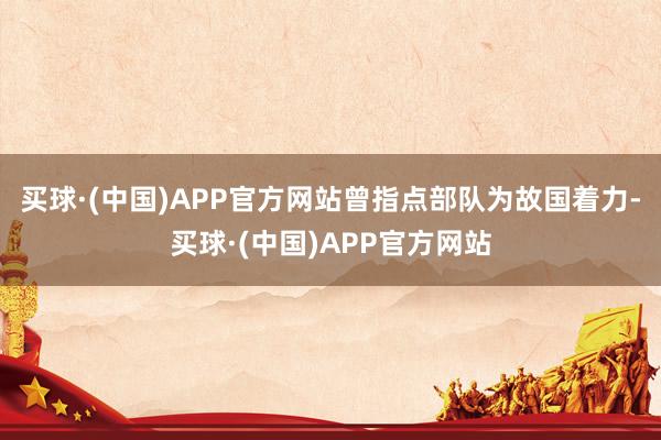 买球·(中国)APP官方网站曾指点部队为故国着力-买球·(中国)APP官方网站